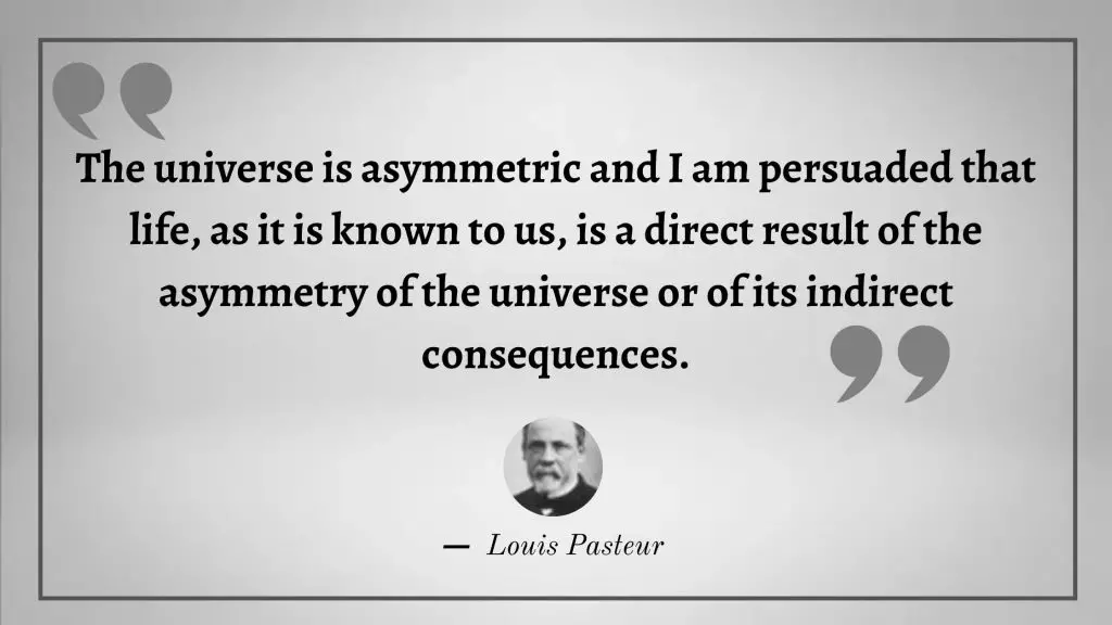 The universe is asymmetric and I am persuaded that life, as it is known to us, is a direct result of the asymmetry of the universe or of its indirect consequences.